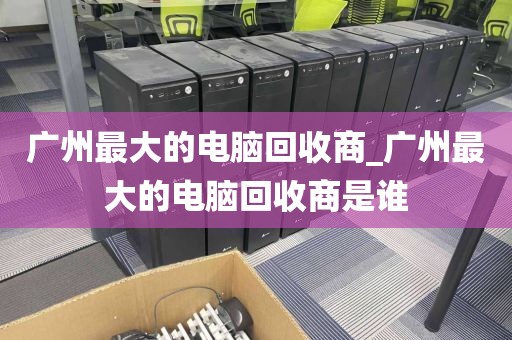 广州最大的电脑回收商_广州最大的电脑回收商是谁