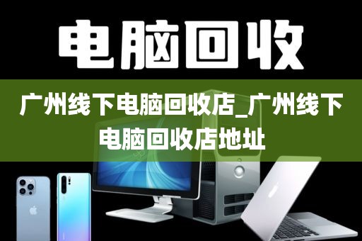 广州线下电脑回收店_广州线下电脑回收店地址