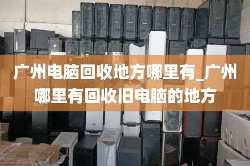 广州电脑回收地方哪里有_广州哪里有回收旧电脑的地方