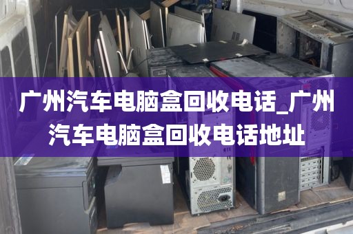 广州汽车电脑盒回收电话_广州汽车电脑盒回收电话地址