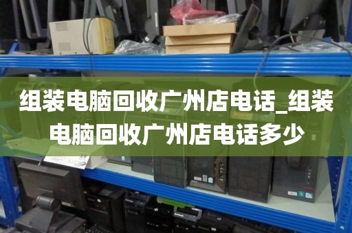 组装电脑回收广州店电话_组装电脑回收广州店电话多少