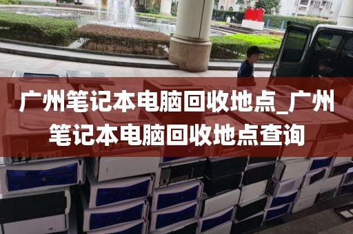 广州笔记本电脑回收地点_广州笔记本电脑回收地点查询